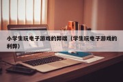 小学生玩电子游戏的弊端（学生玩电子游戏的利弊）